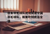 华体会网址-日本羽毛球队绝地反击中国羽毛球队，斯里坎特统治全场的简单介绍